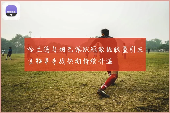 哈兰德与姆巴佩欧冠数据较量引发金靴争夺战热潮持续升温