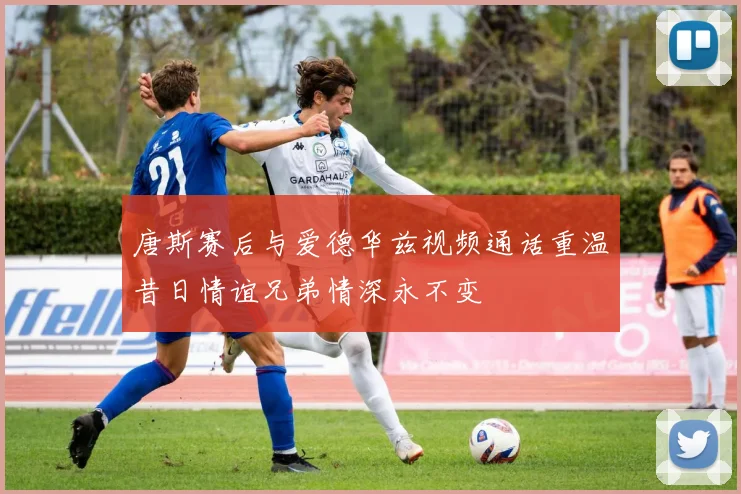 唐斯赛后与爱德华兹视频通话重温昔日情谊兄弟情深永不变