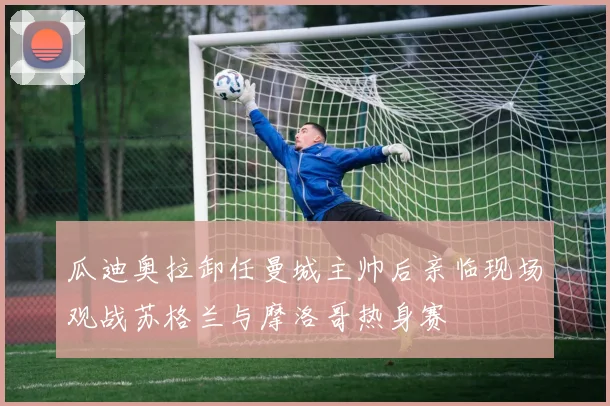 瓜迪奥拉卸任曼城主帅后亲临现场观战苏格兰与摩洛哥热身赛