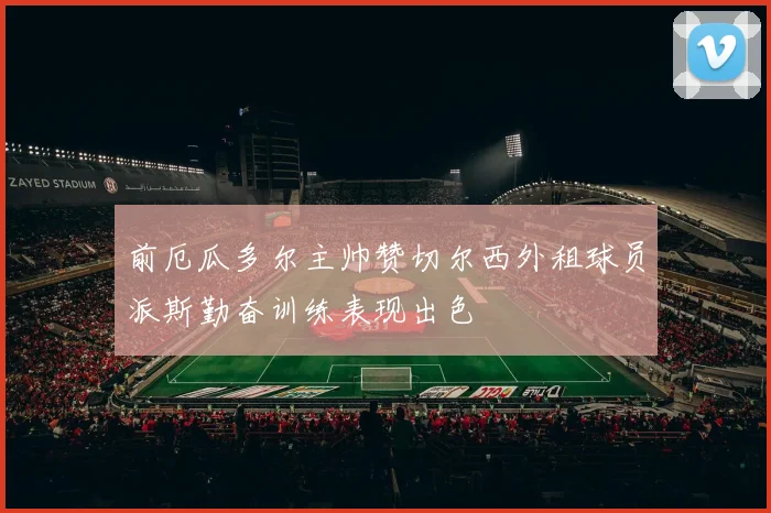 前厄瓜多尔主帅赞切尔西外租球员派斯勤奋训练表现出色