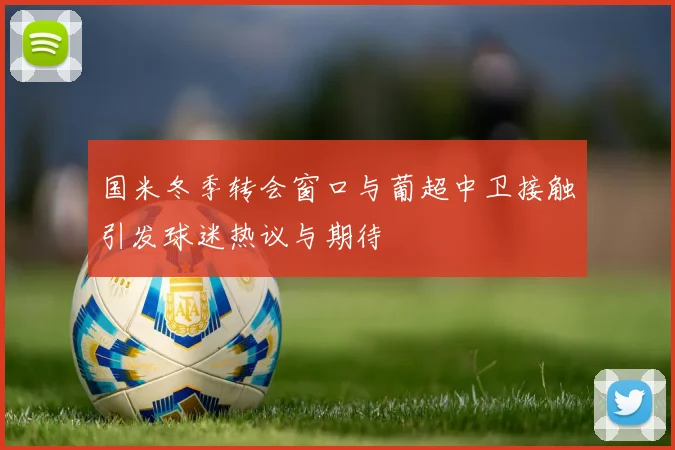 国米冬季转会窗口与葡超中卫接触引发球迷热议与期待