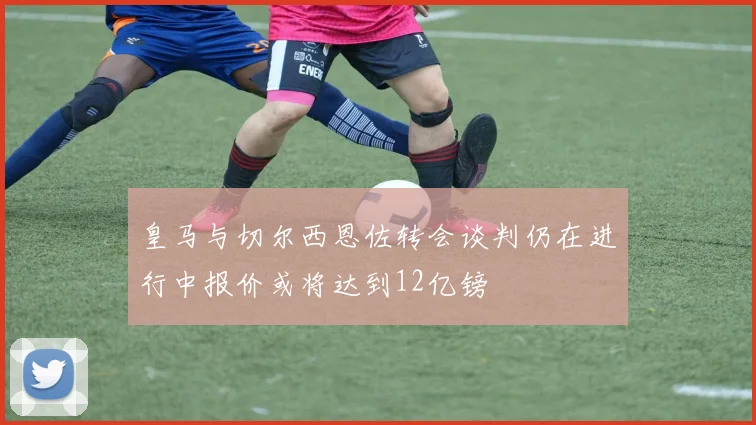 皇马与切尔西恩佐转会谈判仍在进行中报价或将达到12亿镑