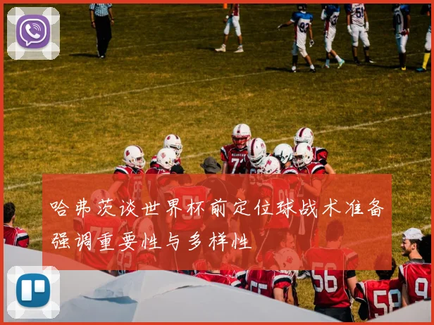哈弗茨谈世界杯前定位球战术准备强调重要性与多样性