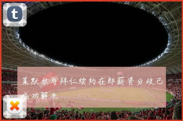 莱默尔与拜仁续约在即薪资分歧已成功解决
