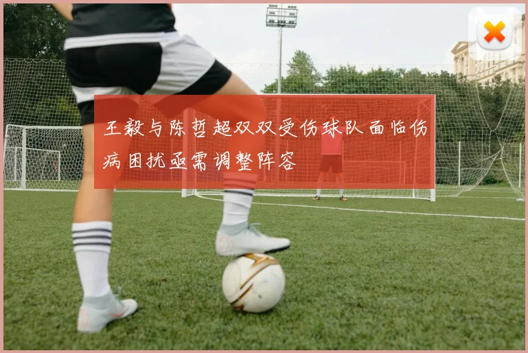 王毅与陈哲超双双受伤球队面临伤病困扰亟需调整阵容