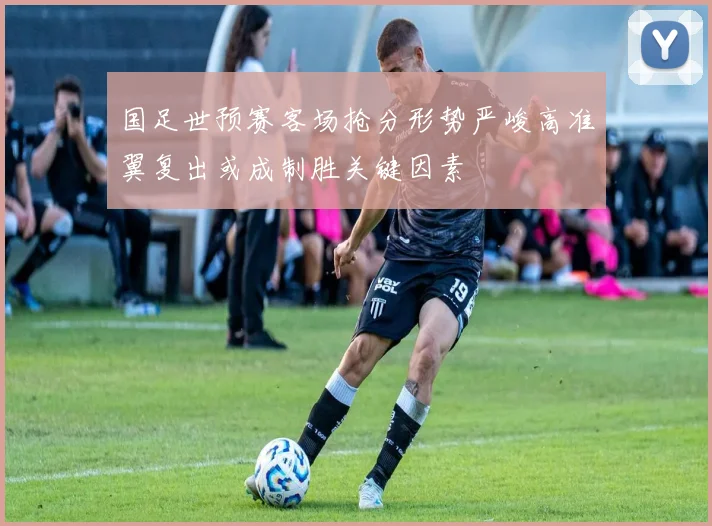 国足世预赛客场抢分形势严峻高准翼复出或成制胜关键因素