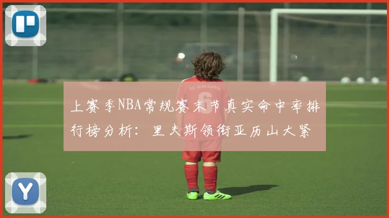 上赛季NBA常规赛末节真实命中率排行榜分析：里夫斯领衔亚历山大紧随其后