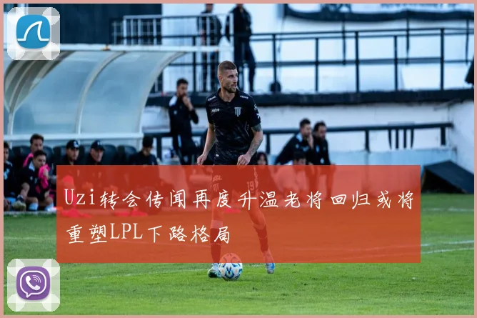 Uzi转会传闻再度升温老将回归或将重塑LPL下路格局