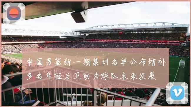 中国男篮新一期集训名单公布增补多名年轻后卫助力球队未来发展