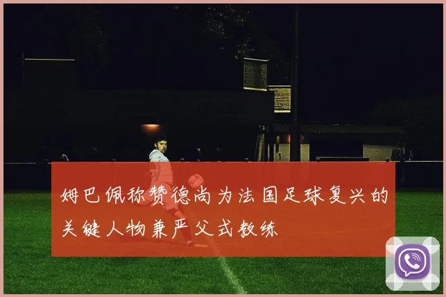 姆巴佩称赞德尚为法国足球复兴的关键人物兼严父式教练