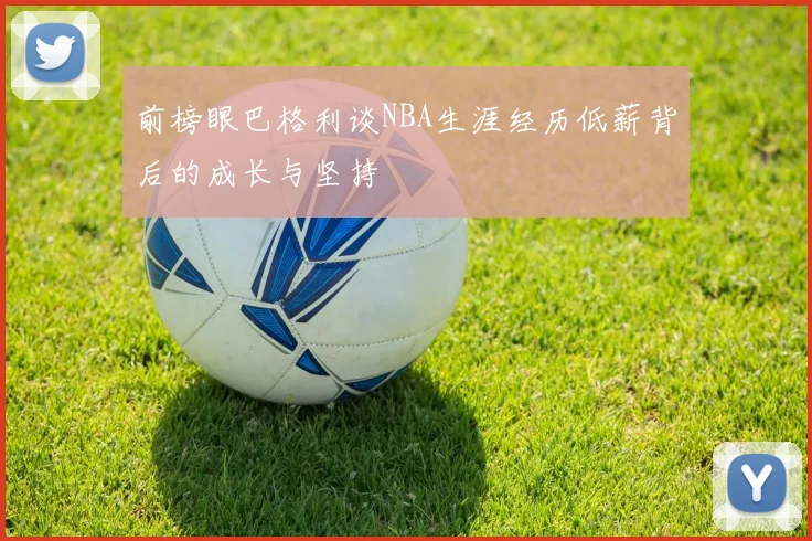 前榜眼巴格利谈NBA生涯经历低薪背后的成长与坚持