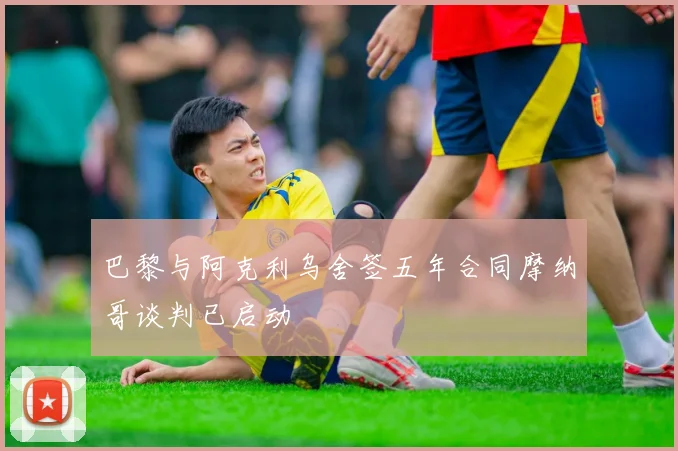 巴黎与阿克利乌舍签五年合同摩纳哥谈判已启动